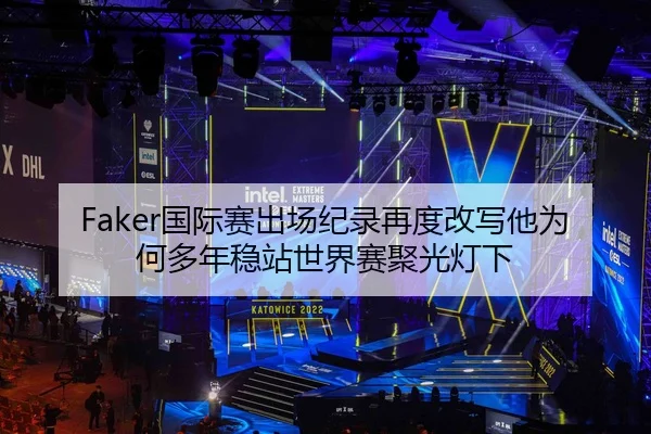 Faker国际赛出场纪录再度改写他为何多年稳站世界赛聚光灯下