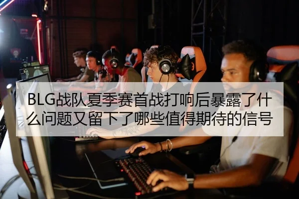 BLG战队夏季赛首战打响后暴露了什么问题又留下了哪些值得期待的信号